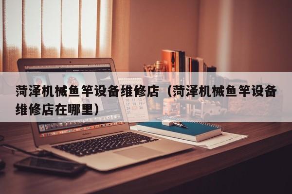 菏澤機(jī)械魚竿設(shè)備維修店(菏澤機(jī)械魚竿設(shè)備維修店在哪里)